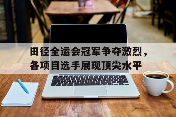 田径全运会冠军争夺激烈，各项目选手展现顶尖水平的简单介绍