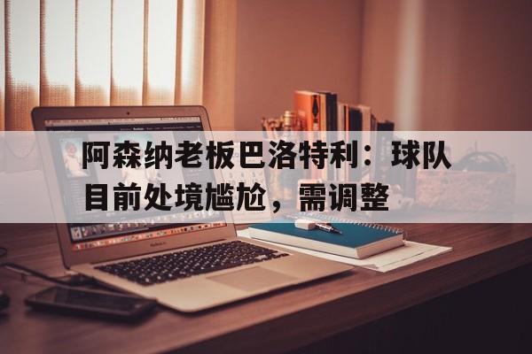 阿森纳老板巴洛特利：球队目前处境尴尬，需调整的简单介绍