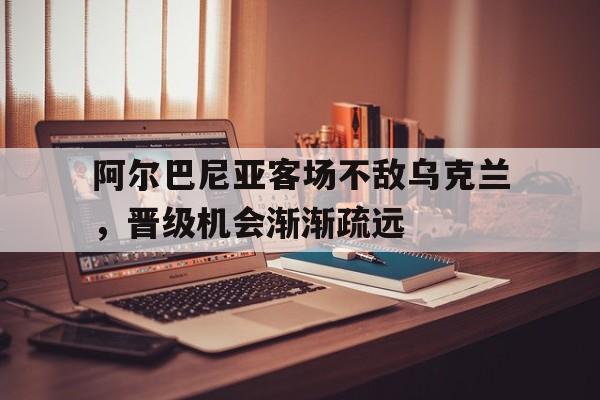 关于阿尔巴尼亚客场不敌乌克兰，晋级机会渐渐疏远的信息