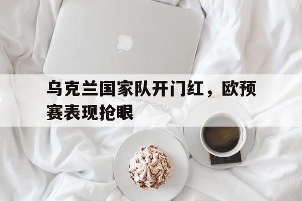 乌克兰国家队开门红，欧预赛表现抢眼的简单介绍