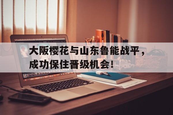 大阪樱花与山东鲁能战平，成功保住晋级机会！的简单介绍