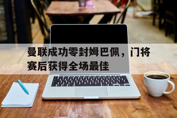 曼联成功零封姆巴佩，门将赛后获得全场最佳曼联成功零封姆巴佩,门将赛后获得全场最佳进球