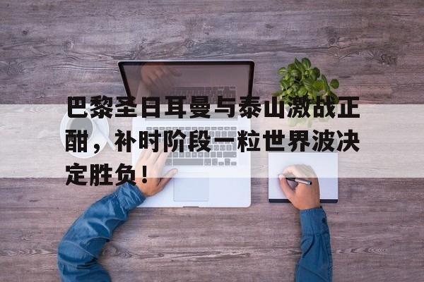 巴黎圣日耳曼与泰山激战正酣，补时阶段一粒世界波决定胜负！