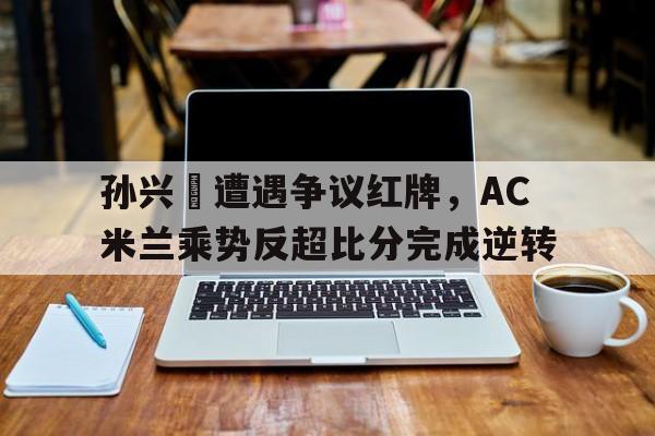 孙兴慜遭遇争议红牌，AC米兰乘势反超比分完成逆转中国红牌集团广西负责人