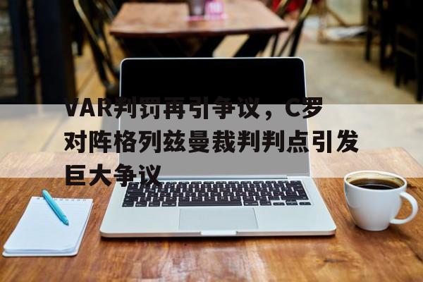 VAR判罚再引争议，C罗对阵格列兹曼裁判判点引发巨大争议c罗不满中国裁判判罚